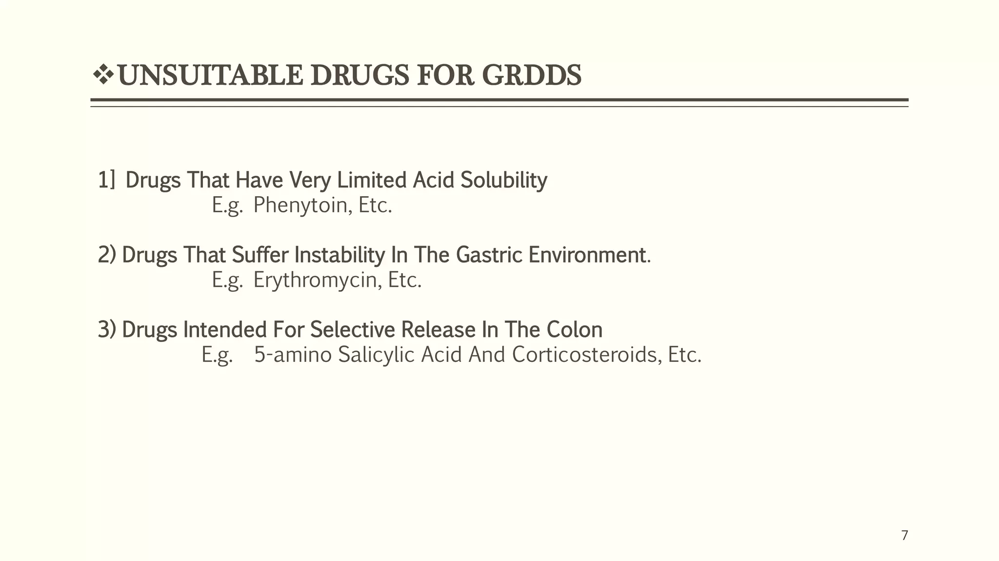 7
UNSUITABLE DRUGS FOR GRDDS
7
1] Drugs That Have Very Limited Acid Solubility
E.g. Phenytoin, Etc.
2) Drugs That Suffer Instability In The Gastric Environment.
E.g. Erythromycin, Etc.
3) Drugs Intended For Selective Release In The Colon
E.g. 5-amino Salicylic Acid And Corticosteroids, Etc.
 