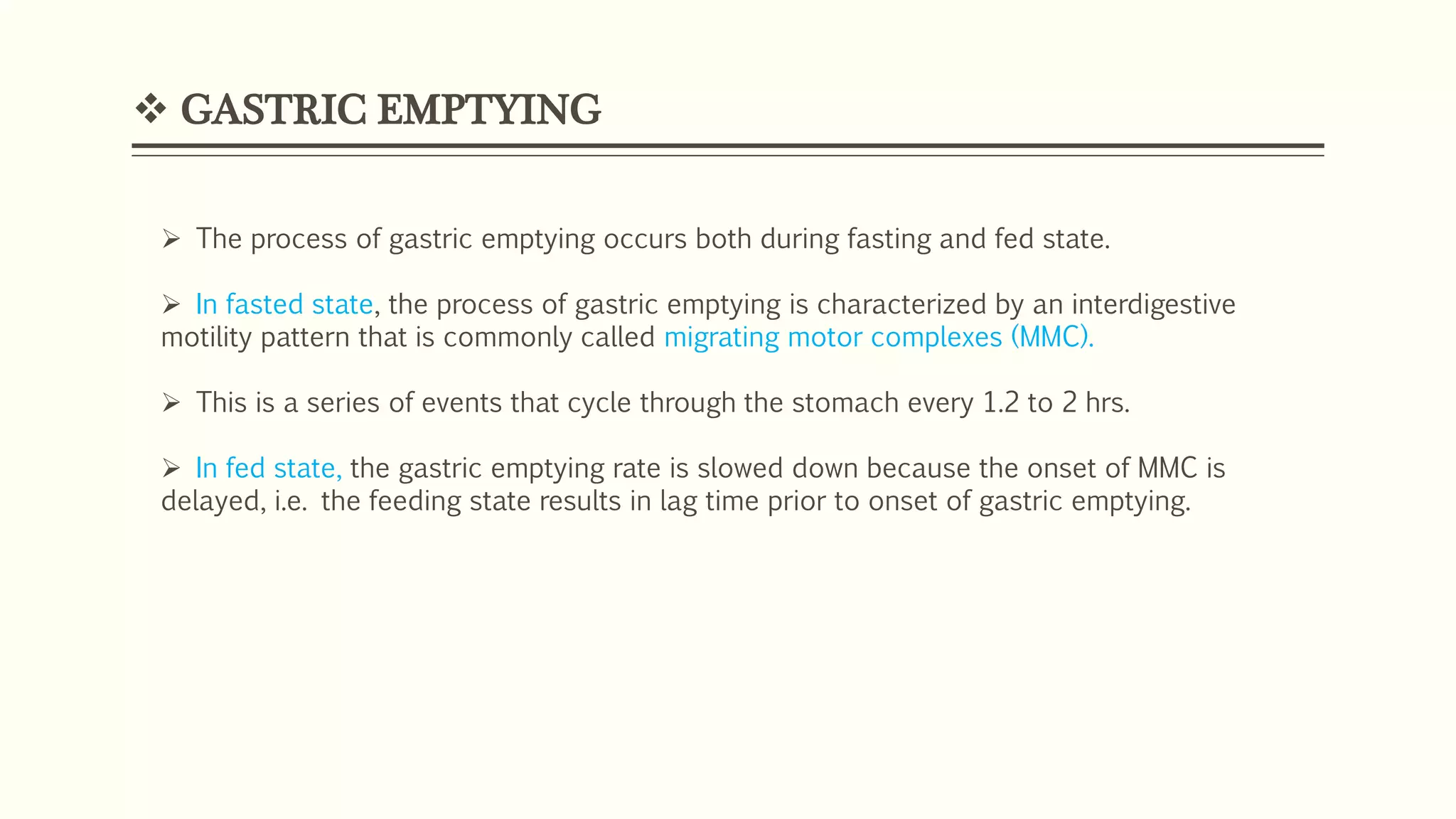  GASTRIC EMPTYING
 The process of gastric emptying occurs both during fasting and fed state.
 In fasted state, the process of gastric emptying is characterized by an interdigestive
motility pattern that is commonly called migrating motor complexes (MMC).
 This is a series of events that cycle through the stomach every 1.2 to 2 hrs.
 In fed state, the gastric emptying rate is slowed down because the onset of MMC is
delayed, i.e. the feeding state results in lag time prior to onset of gastric emptying.
 