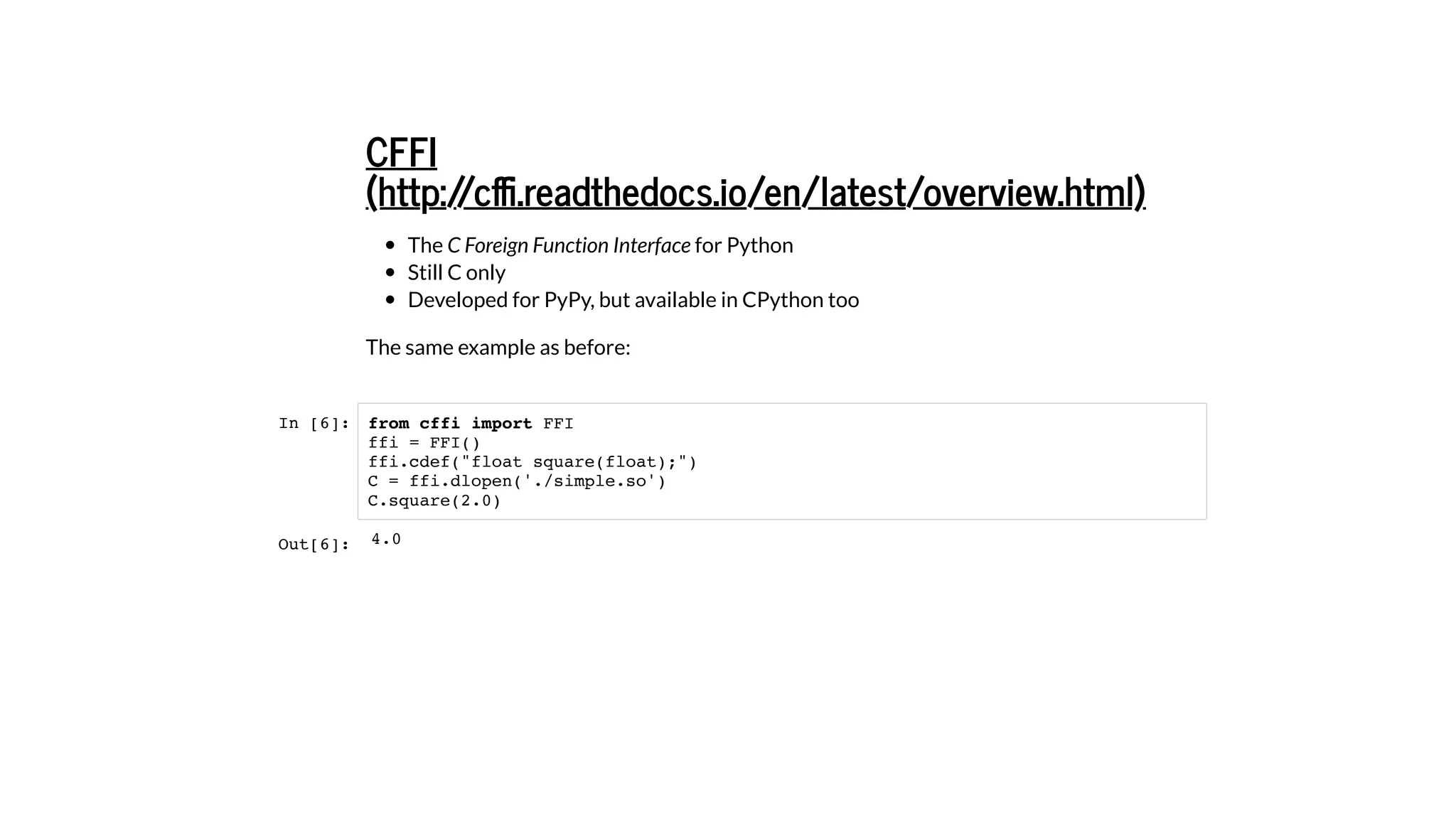 The C Foreign Function Interface for Python
Still C only
Developed for PyPy, but available in CPython too
The same example as before:
In [6]:
CFFI
(http://cﬃ.readthedocs.io/en/latest/overview.html)
from cffi import FFI
ffi = FFI()
ffi.cdef("float square(float);")
C = ffi.dlopen('./simple.so')
C.square(2.0)
Out[6]: 4.0
 