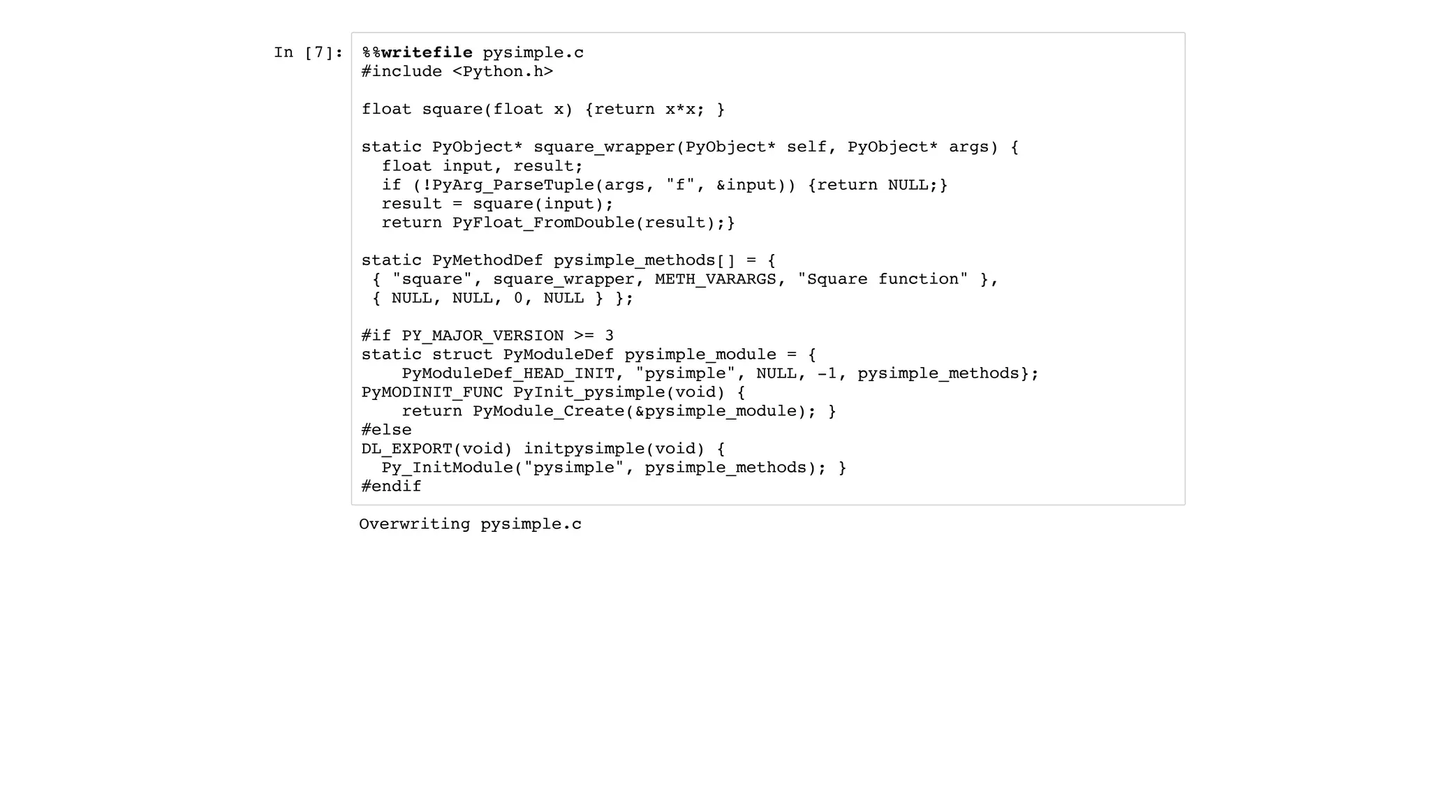 In [7]: %%writefile pysimple.c
#include <Python.h>
float square(float x) {return x*x; }
static PyObject* square_wrapper(PyObject* self, PyObject* args) {
float input, result;
if (!PyArg_ParseTuple(args, "f", &input)) {return NULL;}
result = square(input);
return PyFloat_FromDouble(result);}
static PyMethodDef pysimple_methods[] = {
{ "square", square_wrapper, METH_VARARGS, "Square function" },
{ NULL, NULL, 0, NULL } };
#if PY_MAJOR_VERSION >= 3
static struct PyModuleDef pysimple_module = {
PyModuleDef_HEAD_INIT, "pysimple", NULL, -1, pysimple_methods};
PyMODINIT_FUNC PyInit_pysimple(void) {
return PyModule_Create(&pysimple_module); }
#else
DL_EXPORT(void) initpysimple(void) {
Py_InitModule("pysimple", pysimple_methods); }
#endif
Overwriting pysimple.c
 
