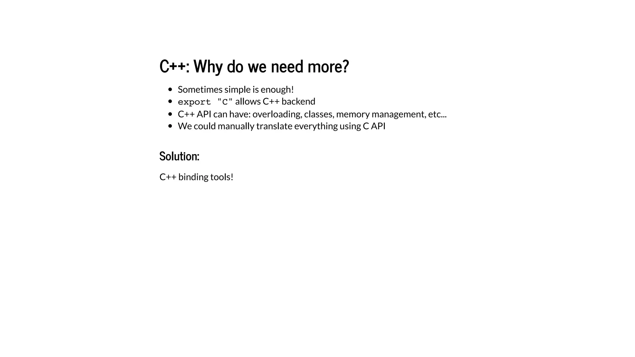 C++: Why do we need more?
Sometimes simple is enough!
export "C" allows C++ backend
C++ API can have: overloading, classes, memory management, etc...
We could manually translate everything using C API
Solution:
C++ binding tools!
 