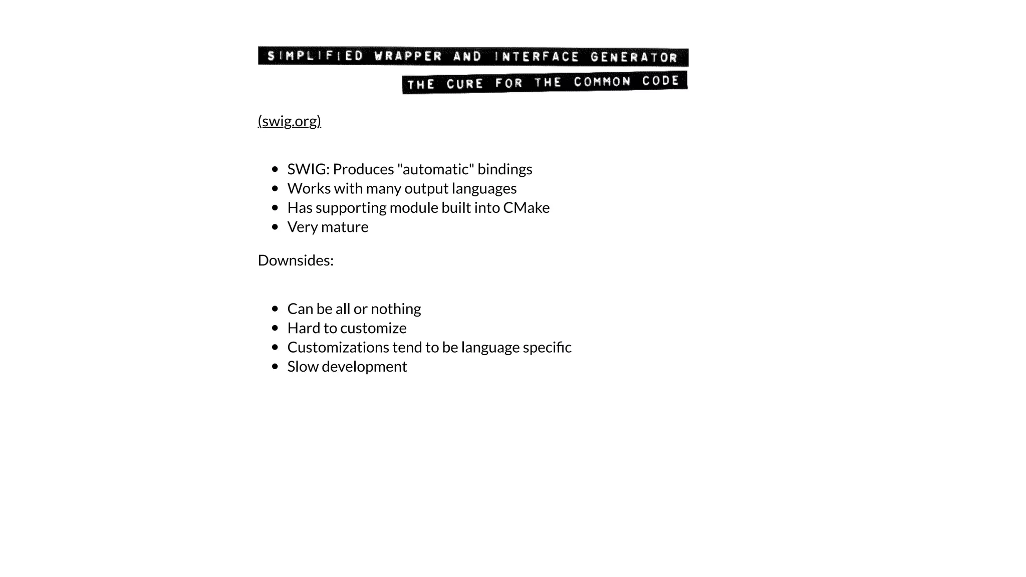SWIG: Produces "automatic" bindings
Works with many output languages
Has supporting module built into CMake
Very mature
Downsides:
Can be all or nothing
Hard to customize
Customizations tend to be language speciﬁc
Slow development
(swig.org)
 