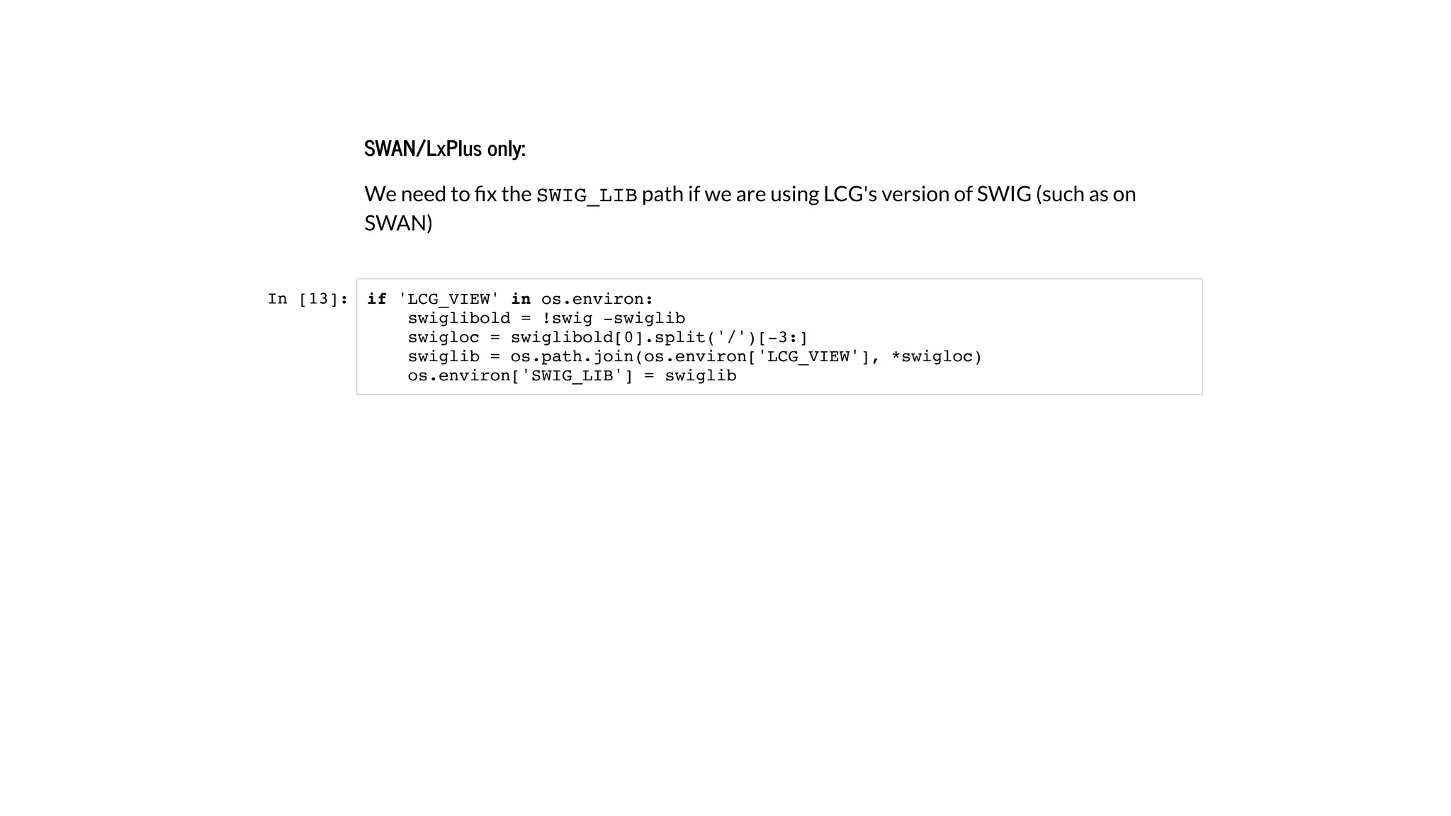 SWAN/LxPlus only:
We need to ﬁx the SWIG_LIB path if we are using LCG's version of SWIG (such as on
SWAN)
In [13]: if 'LCG_VIEW' in os.environ:
swiglibold = !swig -swiglib
swigloc = swiglibold[0].split('/')[-3:]
swiglib = os.path.join(os.environ['LCG_VIEW'], *swigloc)
os.environ['SWIG_LIB'] = swiglib
 