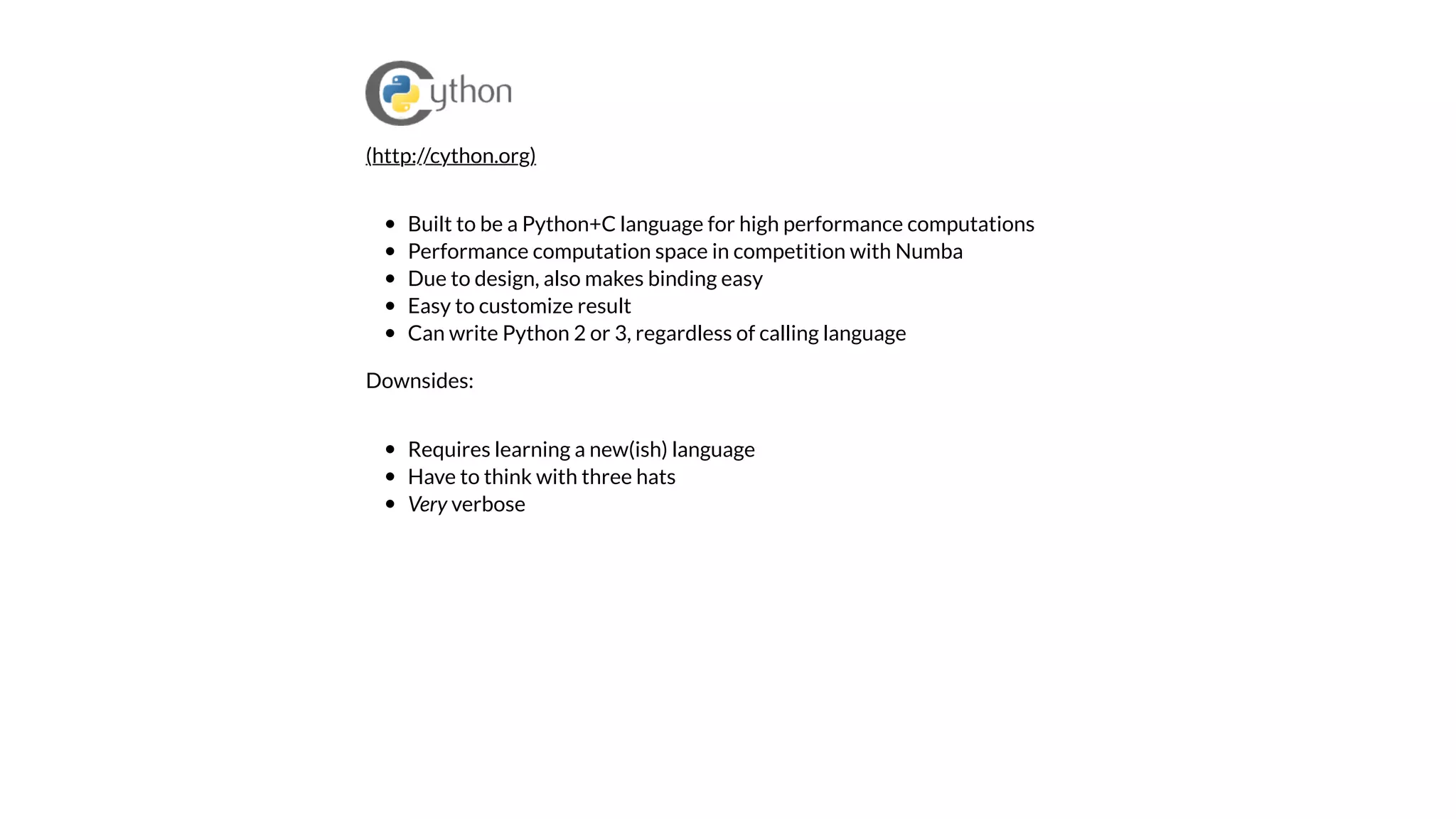 Built to be a Python+C language for high performance computations
Performance computation space in competition with Numba
Due to design, also makes binding easy
Easy to customize result
Can write Python 2 or 3, regardless of calling language
Downsides:
Requires learning a new(ish) language
Have to think with three hats
Very verbose
(http://cython.org)
 