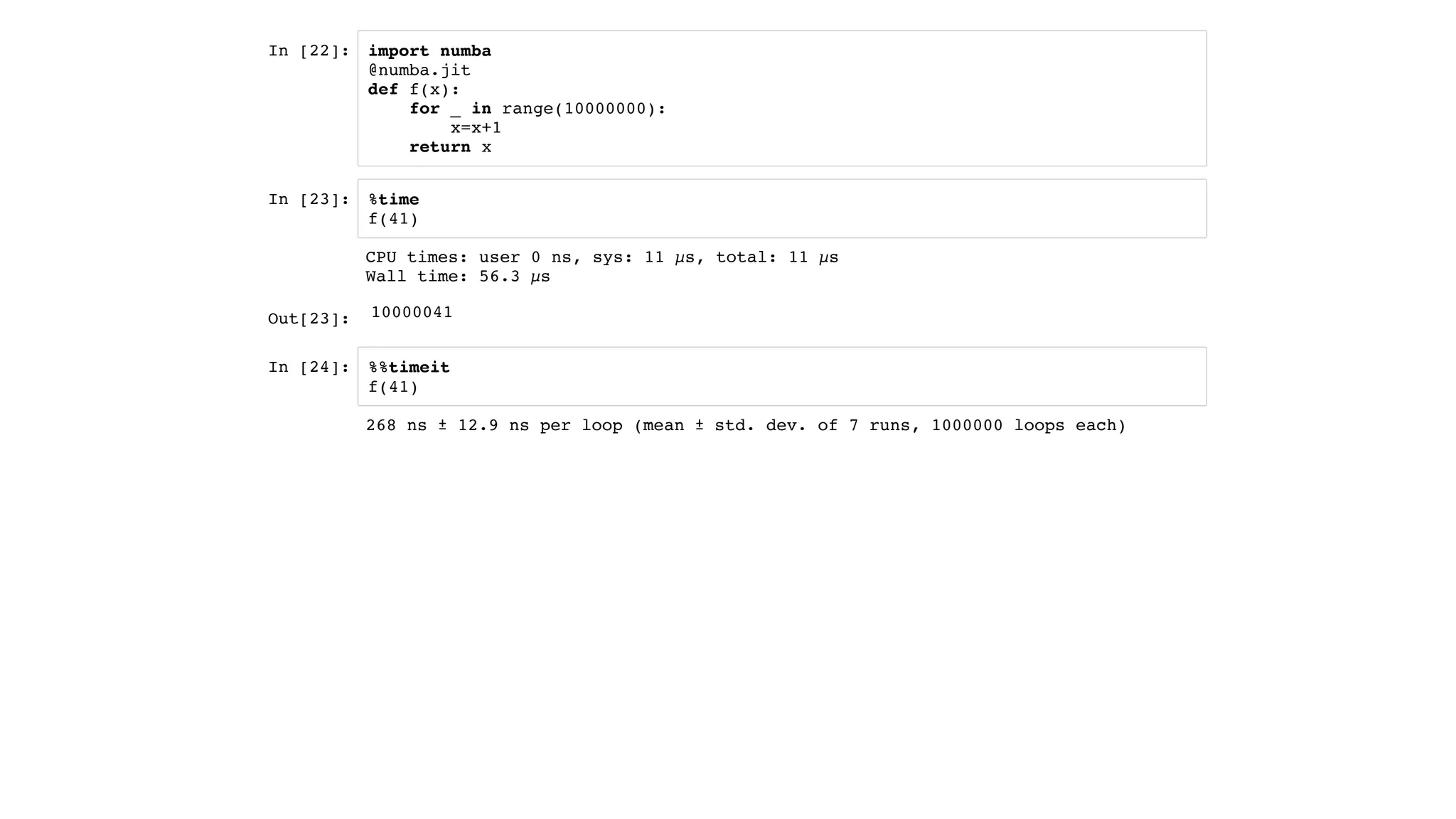 In [22]:
In [23]:
In [24]:
import numba
@numba.jit
def f(x):
for _ in range(10000000):
x=x+1
return x
%time
f(41)
%%timeit
f(41)
Out[23]:
CPU times: user 0 ns, sys: 11 µs, total: 11 µs
Wall time: 56.3 µs
10000041
268 ns ± 12.9 ns per loop (mean ± std. dev. of 7 runs, 1000000 loops each)
 