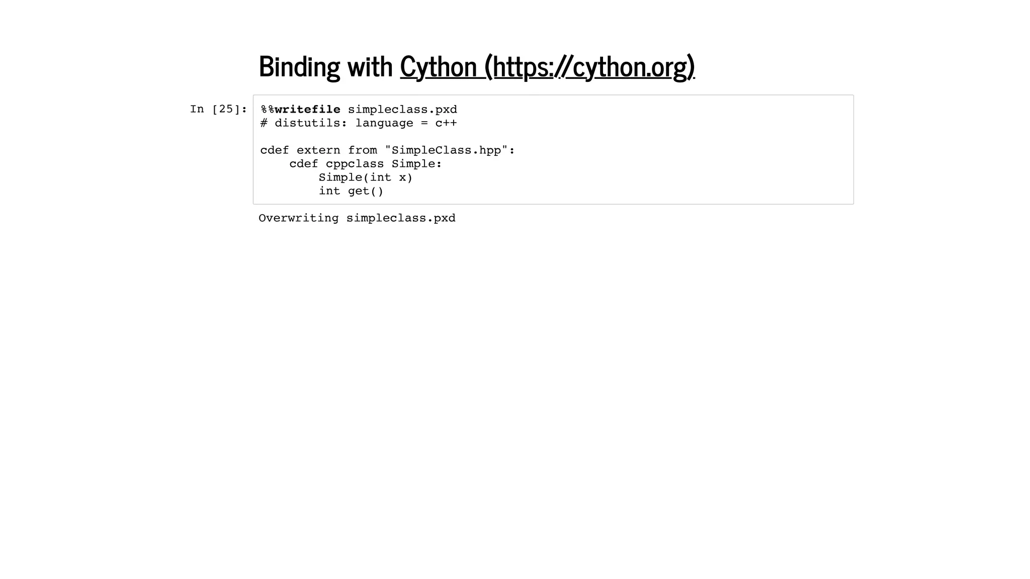 Binding with
In [25]:
Cython (https://cython.org)
%%writefile simpleclass.pxd
# distutils: language = c++
cdef extern from "SimpleClass.hpp":
cdef cppclass Simple:
Simple(int x)
int get()
Overwriting simpleclass.pxd
 