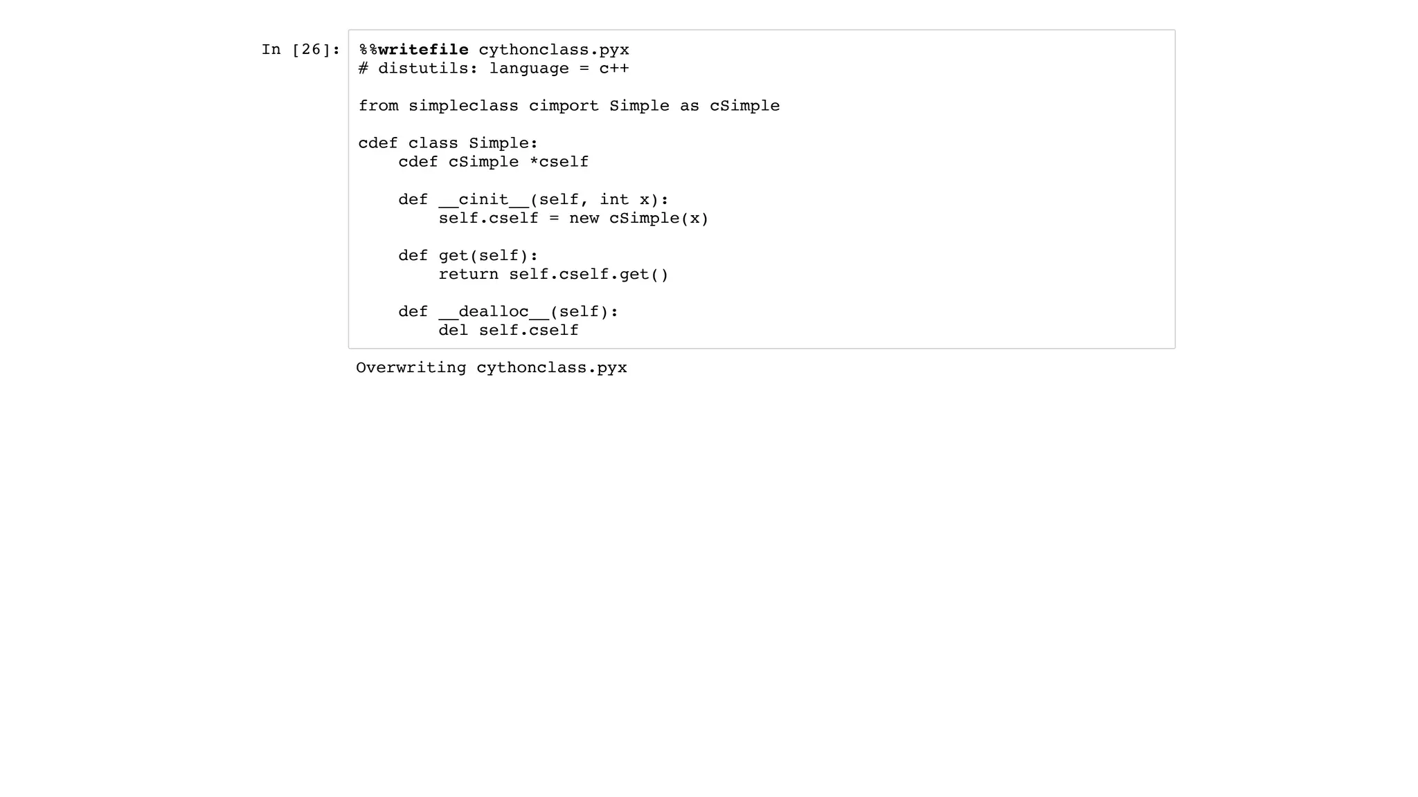 In [26]: %%writefile cythonclass.pyx
# distutils: language = c++
from simpleclass cimport Simple as cSimple
cdef class Simple:
cdef cSimple *cself
def __cinit__(self, int x):
self.cself = new cSimple(x)
def get(self):
return self.cself.get()
def __dealloc__(self):
del self.cself
Overwriting cythonclass.pyx
 