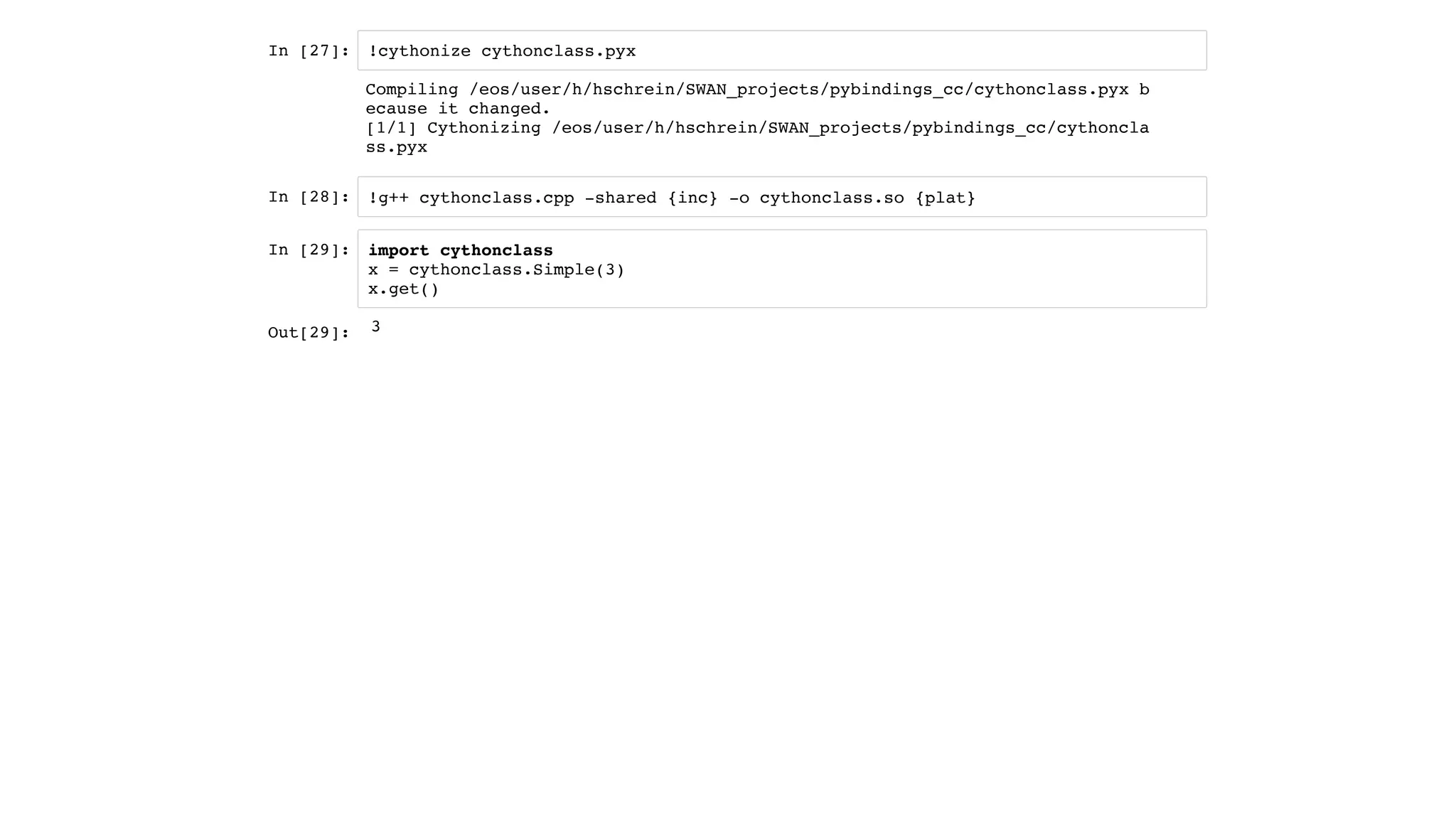 In [27]:
In [28]:
In [29]:
!cythonize cythonclass.pyx
!g++ cythonclass.cpp -shared {inc} -o cythonclass.so {plat}
import cythonclass
x = cythonclass.Simple(3)
x.get()
Compiling /eos/user/h/hschrein/SWAN_projects/pybindings_cc/cythonclass.pyx b
ecause it changed.
[1/1] Cythonizing /eos/user/h/hschrein/SWAN_projects/pybindings_cc/cythoncla
ss.pyx
Out[29]: 3
 