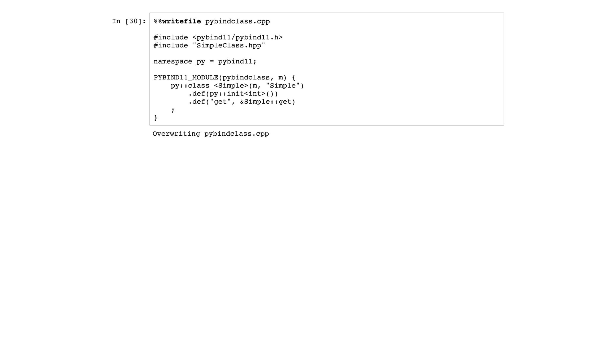 In [30]: %%writefile pybindclass.cpp
#include <pybind11/pybind11.h>
#include "SimpleClass.hpp"
namespace py = pybind11;
PYBIND11_MODULE(pybindclass, m) {
py::class_<Simple>(m, "Simple")
.def(py::init<int>())
.def("get", &Simple::get)
;
}
Overwriting pybindclass.cpp
 