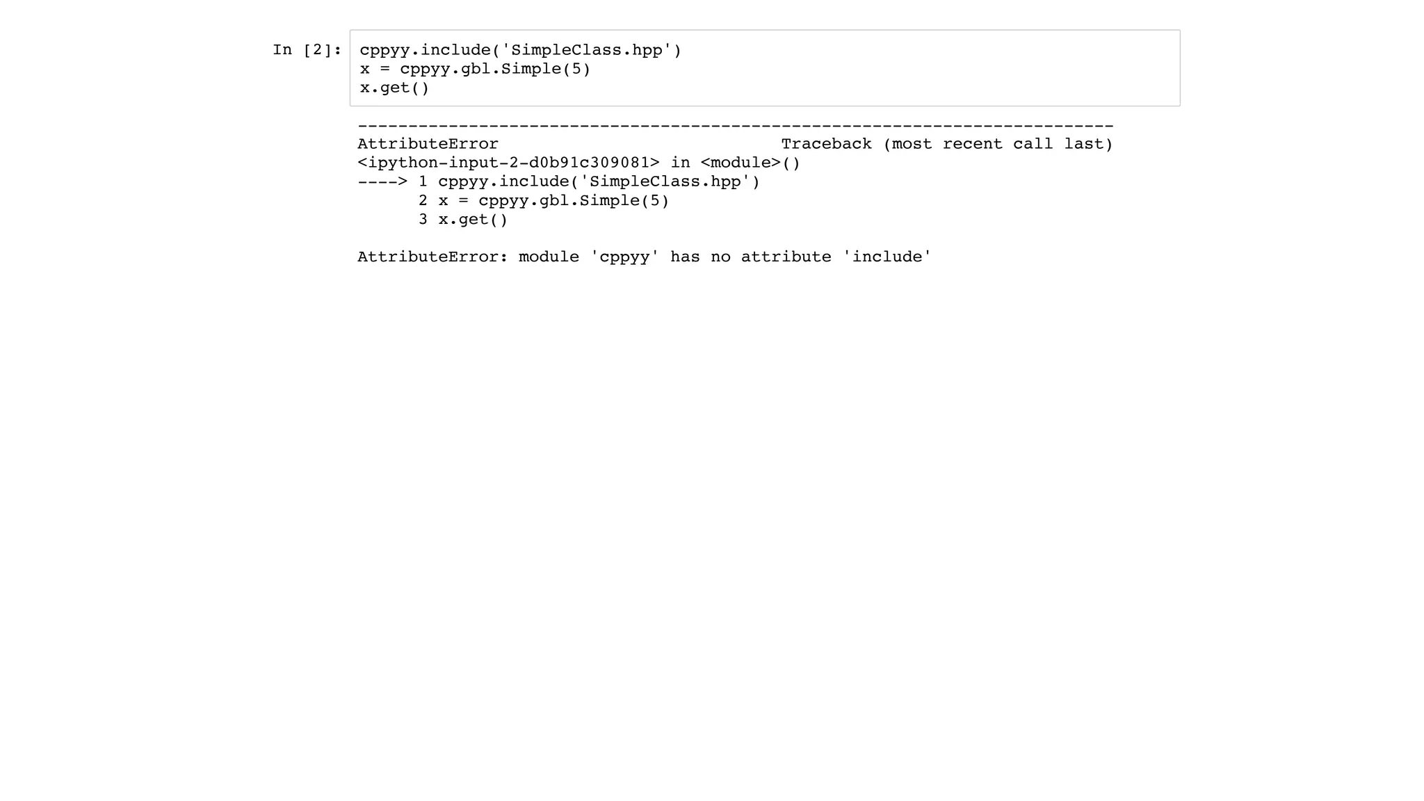 In [2]: cppyy.include('SimpleClass.hpp')
x = cppyy.gbl.Simple(5)
x.get()
---------------------------------------------------------------------------
AttributeError Traceback (most recent call last)
<ipython-input-2-d0b91c309081> in <module>()
----> 1 cppyy.include('SimpleClass.hpp')
2 x = cppyy.gbl.Simple(5)
3 x.get()
AttributeError: module 'cppyy' has no attribute 'include'
 