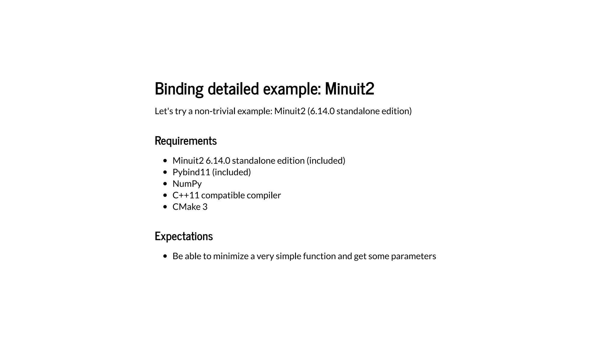 Binding detailed example: Minuit2
Let's try a non-trivial example: Minuit2 (6.14.0 standalone edition)
Requirements
Minuit2 6.14.0 standalone edition (included)
Pybind11 (included)
NumPy
C++11 compatible compiler
CMake 3
Expectations
Be able to minimize a very simple function and get some parameters
 