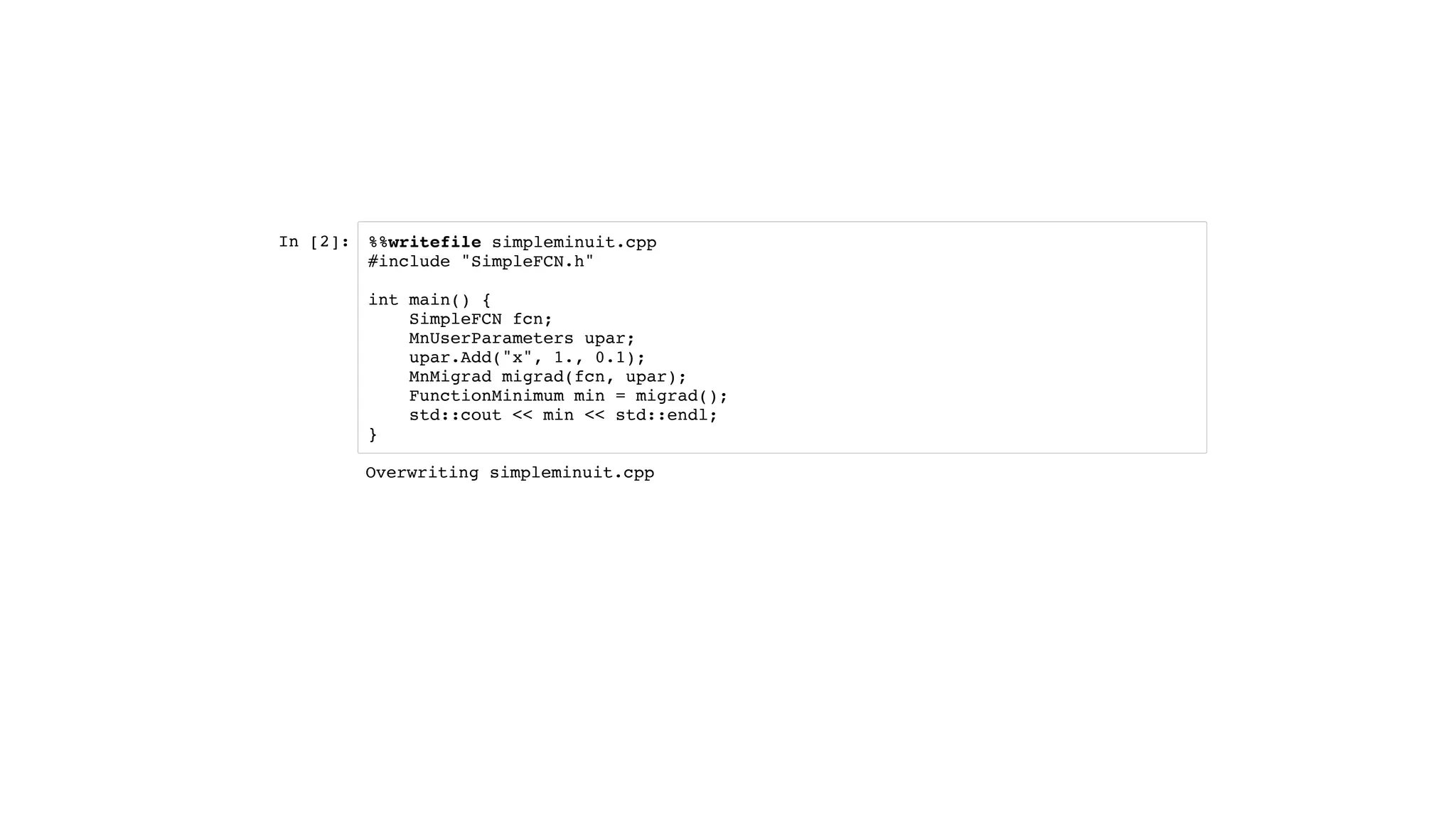 In [2]: %%writefile simpleminuit.cpp
#include "SimpleFCN.h"
int main() {
SimpleFCN fcn;
MnUserParameters upar;
upar.Add("x", 1., 0.1);
MnMigrad migrad(fcn, upar);
FunctionMinimum min = migrad();
std::cout << min << std::endl;
}
Overwriting simpleminuit.cpp
 