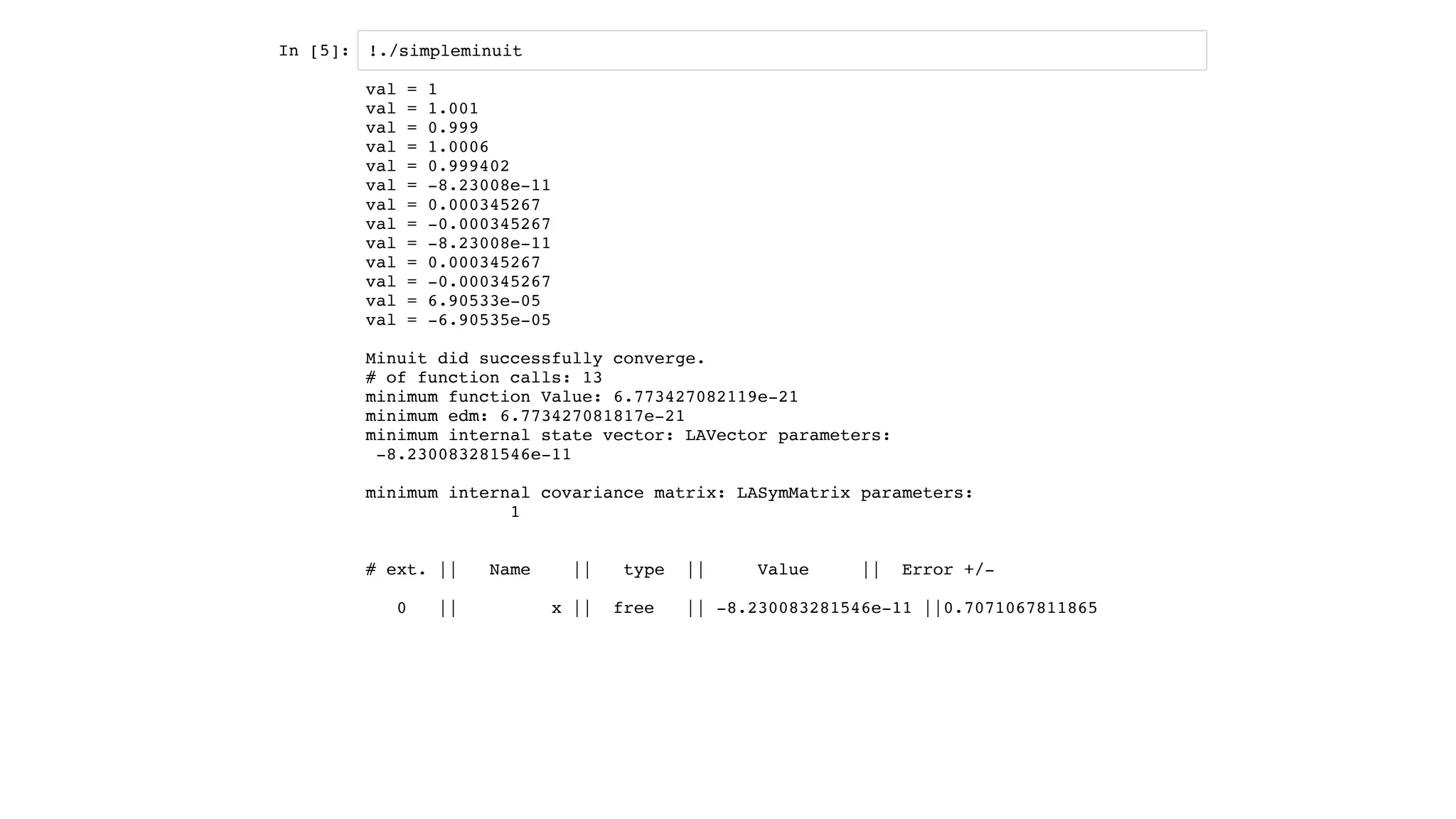 In [5]: !./simpleminuit
val = 1
val = 1.001
val = 0.999
val = 1.0006
val = 0.999402
val = -8.23008e-11
val = 0.000345267
val = -0.000345267
val = -8.23008e-11
val = 0.000345267
val = -0.000345267
val = 6.90533e-05
val = -6.90535e-05
Minuit did successfully converge.
# of function calls: 13
minimum function Value: 6.773427082119e-21
minimum edm: 6.773427081817e-21
minimum internal state vector: LAVector parameters:
-8.230083281546e-11
minimum internal covariance matrix: LASymMatrix parameters:
1
# ext. || Name || type || Value || Error +/-
0 || x || free || -8.230083281546e-11 ||0.7071067811865
 