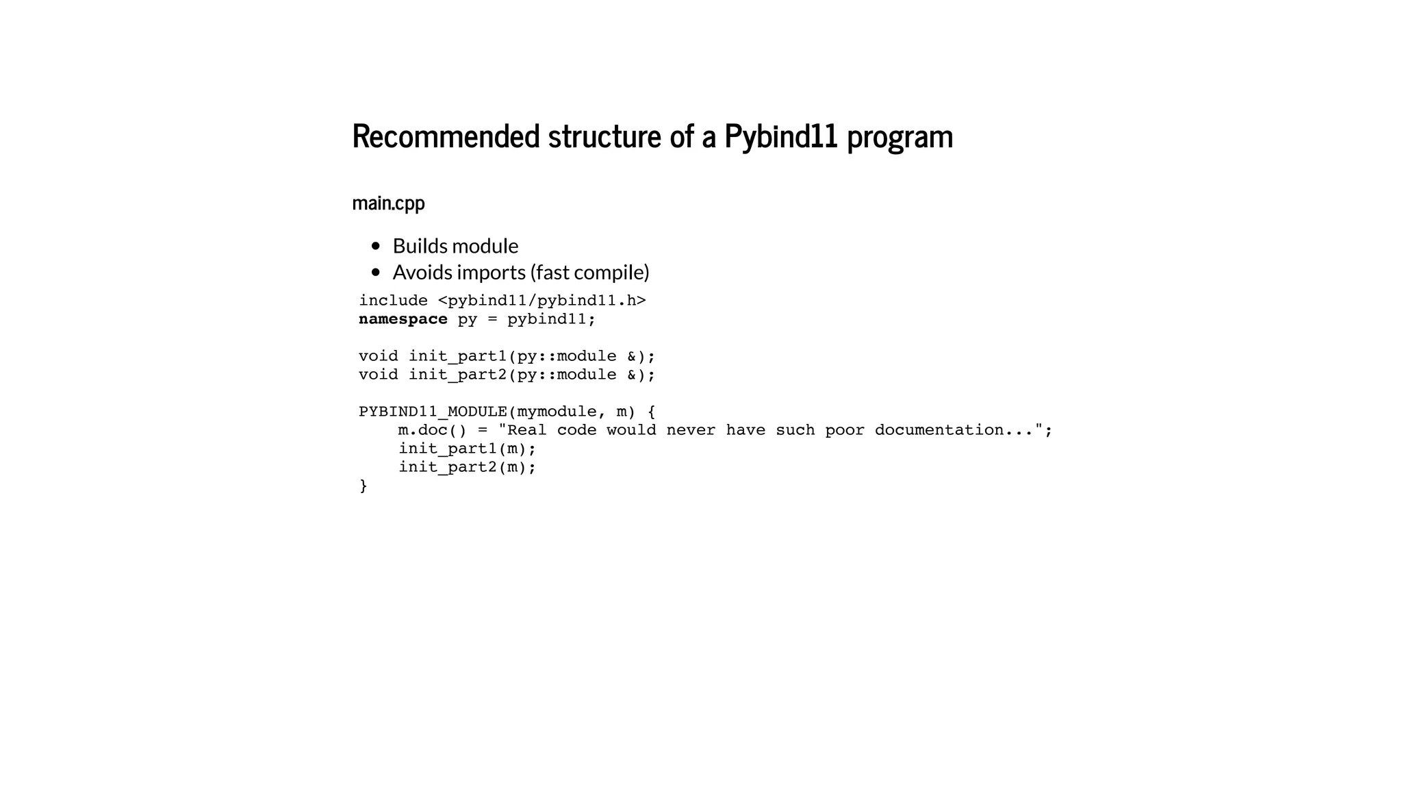 Recommended structure of a Pybind11 program
main.cpp
Builds module
Avoids imports (fast compile)
include <pybind11/pybind11.h>
namespace py = pybind11;
void init_part1(py::module &);
void init_part2(py::module &);
PYBIND11_MODULE(mymodule, m) {
m.doc() = "Real code would never have such poor documentation...";
init_part1(m);
init_part2(m);
}
 