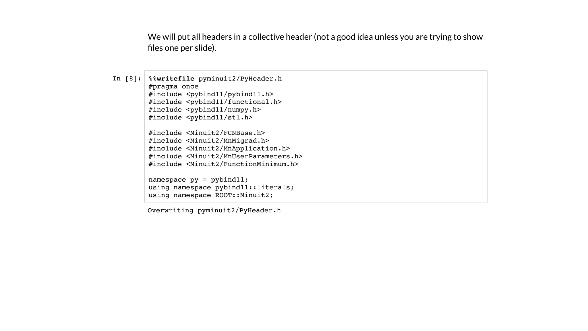 We will put all headers in a collective header (not a good idea unless you are trying to show
ﬁles one per slide).
In [8]: %%writefile pyminuit2/PyHeader.h
#pragma once
#include <pybind11/pybind11.h>
#include <pybind11/functional.h>
#include <pybind11/numpy.h>
#include <pybind11/stl.h>
#include <Minuit2/FCNBase.h>
#include <Minuit2/MnMigrad.h>
#include <Minuit2/MnApplication.h>
#include <Minuit2/MnUserParameters.h>
#include <Minuit2/FunctionMinimum.h>
namespace py = pybind11;
using namespace pybind11::literals;
using namespace ROOT::Minuit2;
Overwriting pyminuit2/PyHeader.h
 
