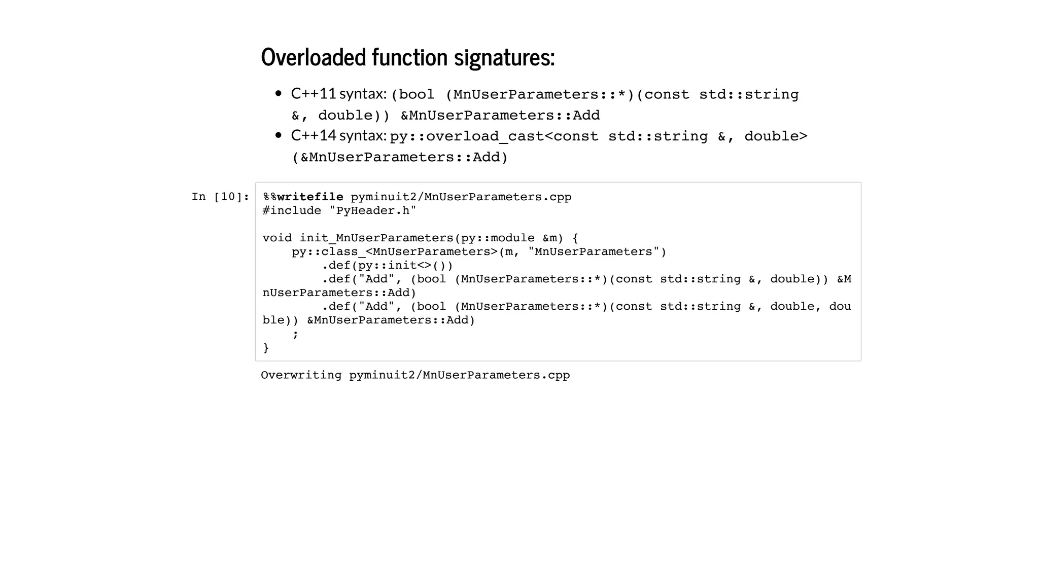 Overloaded function signatures:
C++11 syntax: (bool (MnUserParameters::*)(const std::string
&, double)) &MnUserParameters::Add
C++14 syntax: py::overload_cast<const std::string &, double>
(&MnUserParameters::Add)
In [10]: %%writefile pyminuit2/MnUserParameters.cpp
#include "PyHeader.h"
void init_MnUserParameters(py::module &m) {
py::class_<MnUserParameters>(m, "MnUserParameters")
.def(py::init<>())
.def("Add", (bool (MnUserParameters::*)(const std::string &, double)) &M
nUserParameters::Add)
.def("Add", (bool (MnUserParameters::*)(const std::string &, double, dou
ble)) &MnUserParameters::Add)
;
}
Overwriting pyminuit2/MnUserParameters.cpp
 