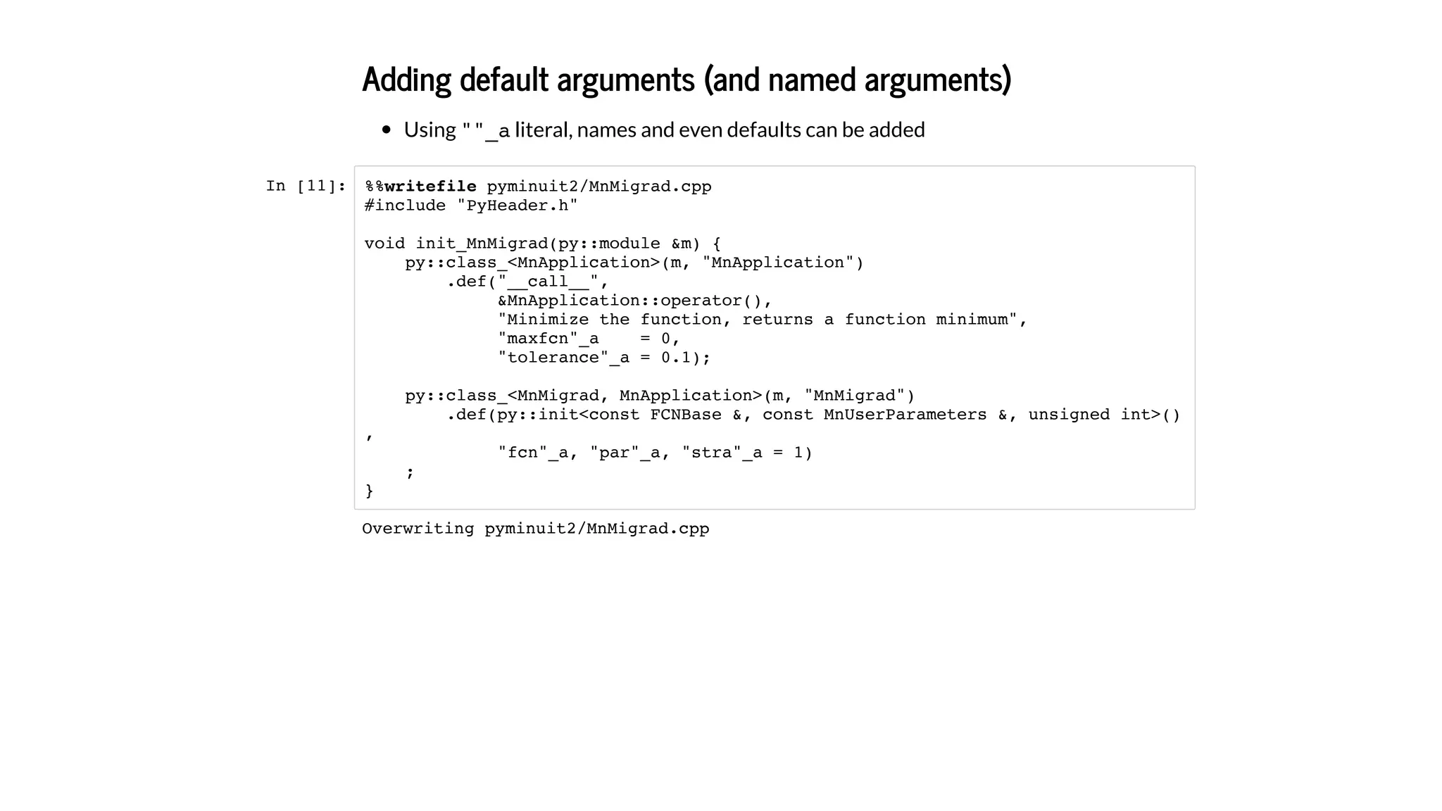 Adding default arguments (and named arguments)
Using ""_a literal, names and even defaults can be added
In [11]: %%writefile pyminuit2/MnMigrad.cpp
#include "PyHeader.h"
void init_MnMigrad(py::module &m) {
py::class_<MnApplication>(m, "MnApplication")
.def("__call__",
&MnApplication::operator(),
"Minimize the function, returns a function minimum",
"maxfcn"_a = 0,
"tolerance"_a = 0.1);
py::class_<MnMigrad, MnApplication>(m, "MnMigrad")
.def(py::init<const FCNBase &, const MnUserParameters &, unsigned int>()
,
"fcn"_a, "par"_a, "stra"_a = 1)
;
}
Overwriting pyminuit2/MnMigrad.cpp
 