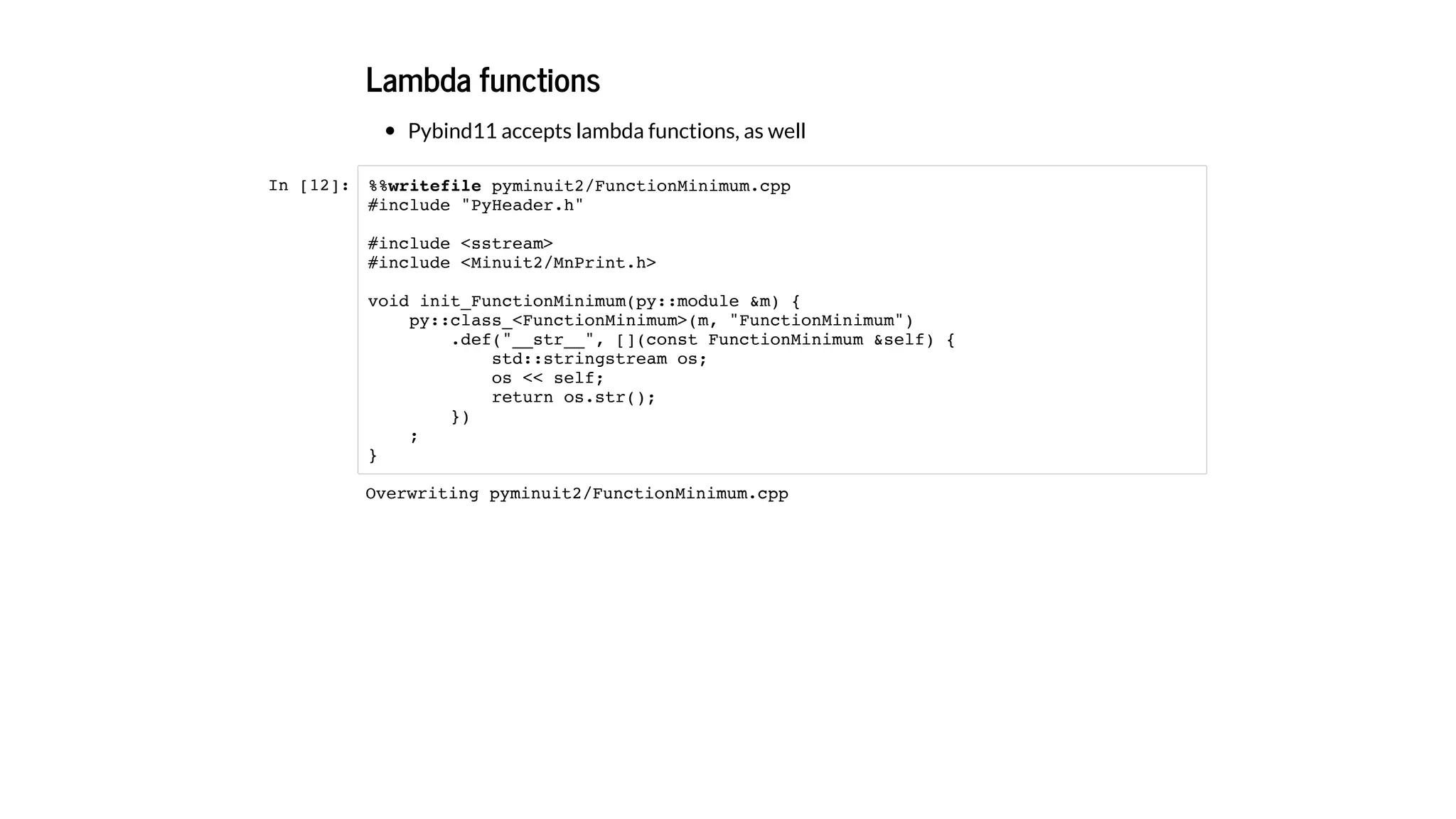 Lambda functions
Pybind11 accepts lambda functions, as well
In [12]: %%writefile pyminuit2/FunctionMinimum.cpp
#include "PyHeader.h"
#include <sstream>
#include <Minuit2/MnPrint.h>
void init_FunctionMinimum(py::module &m) {
py::class_<FunctionMinimum>(m, "FunctionMinimum")
.def("__str__", [](const FunctionMinimum &self) {
std::stringstream os;
os << self;
return os.str();
})
;
}
Overwriting pyminuit2/FunctionMinimum.cpp
 