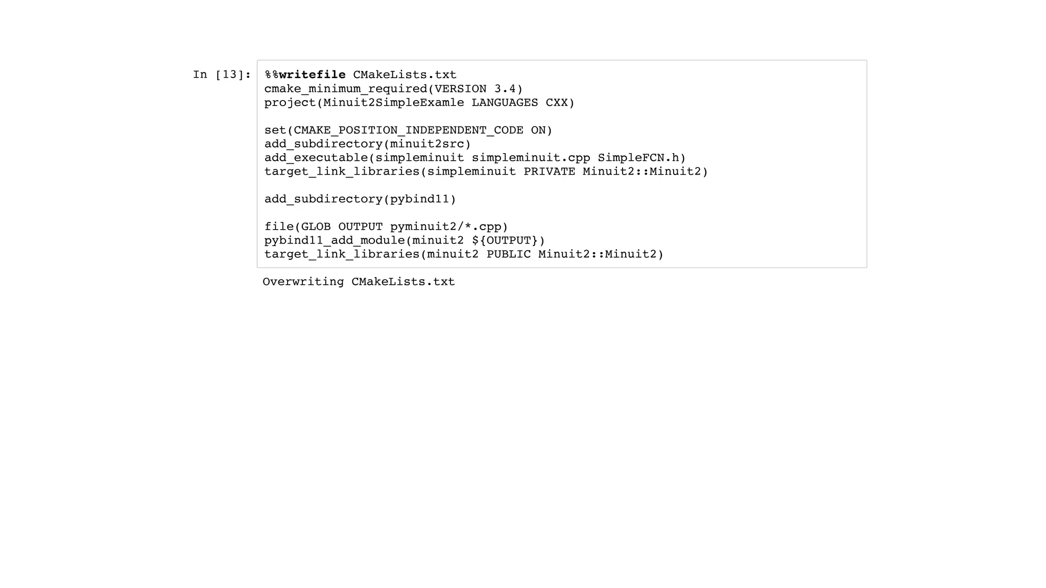 In [13]: %%writefile CMakeLists.txt
cmake_minimum_required(VERSION 3.4)
project(Minuit2SimpleExamle LANGUAGES CXX)
set(CMAKE_POSITION_INDEPENDENT_CODE ON)
add_subdirectory(minuit2src)
add_executable(simpleminuit simpleminuit.cpp SimpleFCN.h)
target_link_libraries(simpleminuit PRIVATE Minuit2::Minuit2)
add_subdirectory(pybind11)
file(GLOB OUTPUT pyminuit2/*.cpp)
pybind11_add_module(minuit2 ${OUTPUT})
target_link_libraries(minuit2 PUBLIC Minuit2::Minuit2)
Overwriting CMakeLists.txt
 