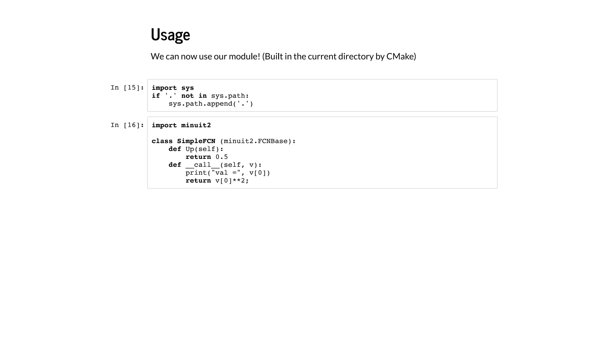 Usage
We can now use our module! (Built in the current directory by CMake)
In [15]:
In [16]:
import sys
if '.' not in sys.path:
sys.path.append('.')
import minuit2
class SimpleFCN (minuit2.FCNBase):
def Up(self):
return 0.5
def __call__(self, v):
print("val =", v[0])
return v[0]**2;
 