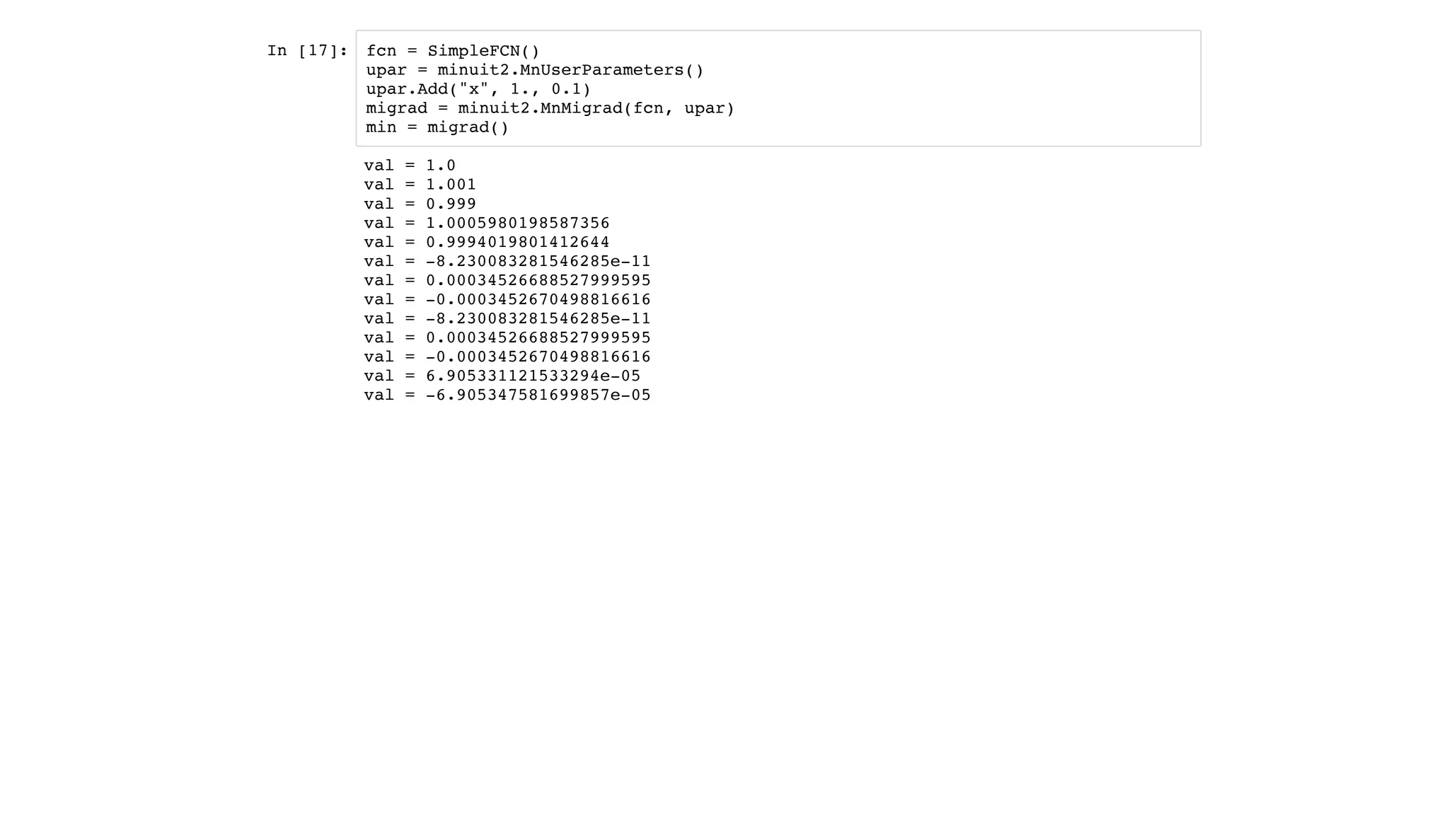 In [17]: fcn = SimpleFCN()
upar = minuit2.MnUserParameters()
upar.Add("x", 1., 0.1)
migrad = minuit2.MnMigrad(fcn, upar)
min = migrad()
val = 1.0
val = 1.001
val = 0.999
val = 1.0005980198587356
val = 0.9994019801412644
val = -8.230083281546285e-11
val = 0.00034526688527999595
val = -0.0003452670498816616
val = -8.230083281546285e-11
val = 0.00034526688527999595
val = -0.0003452670498816616
val = 6.905331121533294e-05
val = -6.905347581699857e-05
 