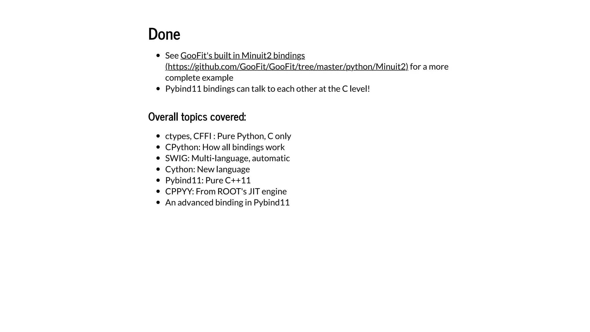 Done
See
for a more
complete example
Pybind11 bindings can talk to each other at the C level!
Overall topics covered:
ctypes, CFFI : Pure Python, C only
CPython: How all bindings work
SWIG: Multi-language, automatic
Cython: New language
Pybind11: Pure C++11
CPPYY: From ROOT's JIT engine
An advanced binding in Pybind11
GooFit's built in Minuit2 bindings
(https://github.com/GooFit/GooFit/tree/master/python/Minuit2)
 
