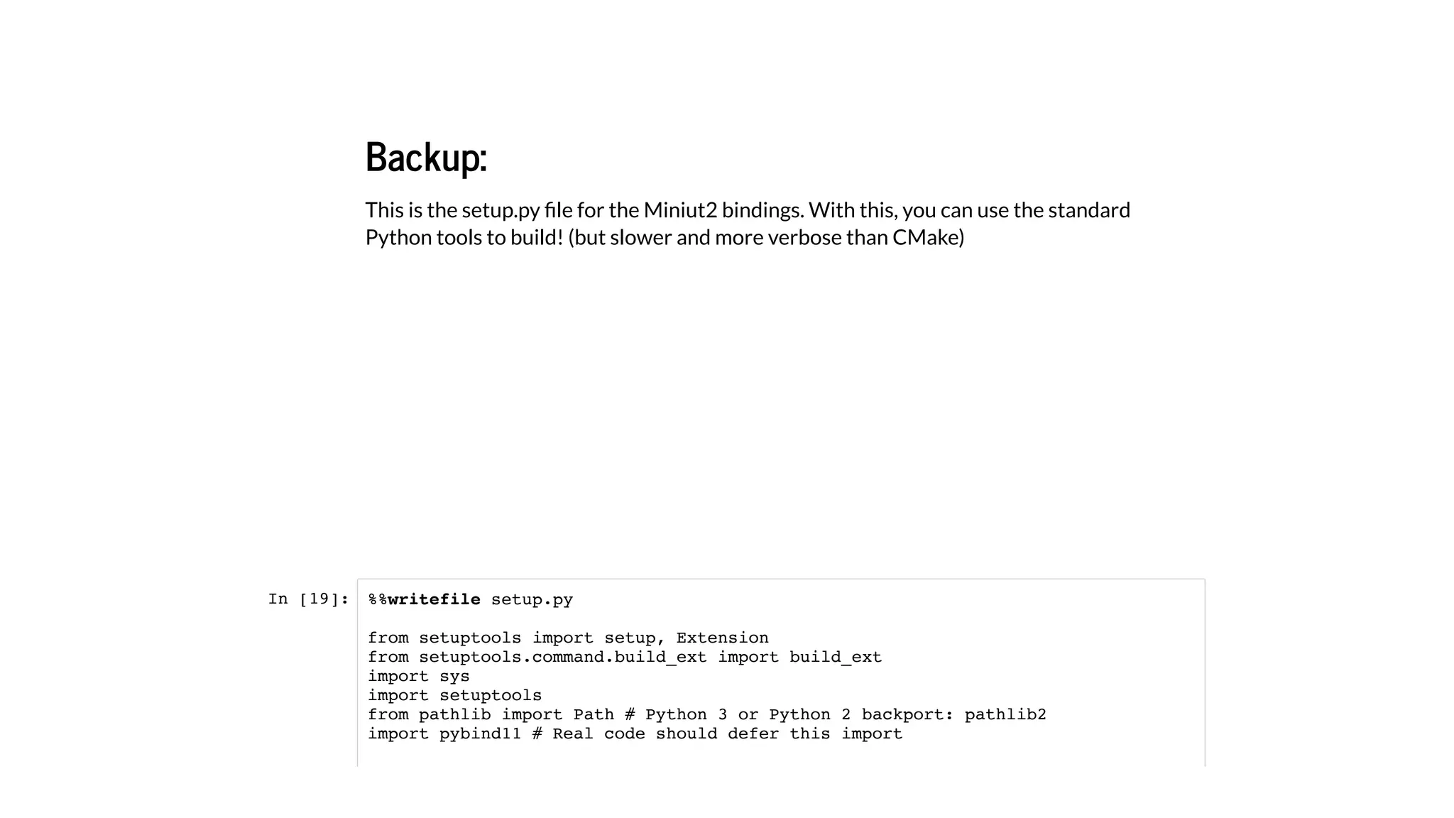 Backup:
This is the setup.py ﬁle for the Miniut2 bindings. With this, you can use the standard
Python tools to build! (but slower and more verbose than CMake)
In [19]: %%writefile setup.py
from setuptools import setup, Extension
from setuptools.command.build_ext import build_ext
import sys
import setuptools
from pathlib import Path # Python 3 or Python 2 backport: pathlib2
import pybind11 # Real code should defer this import
 