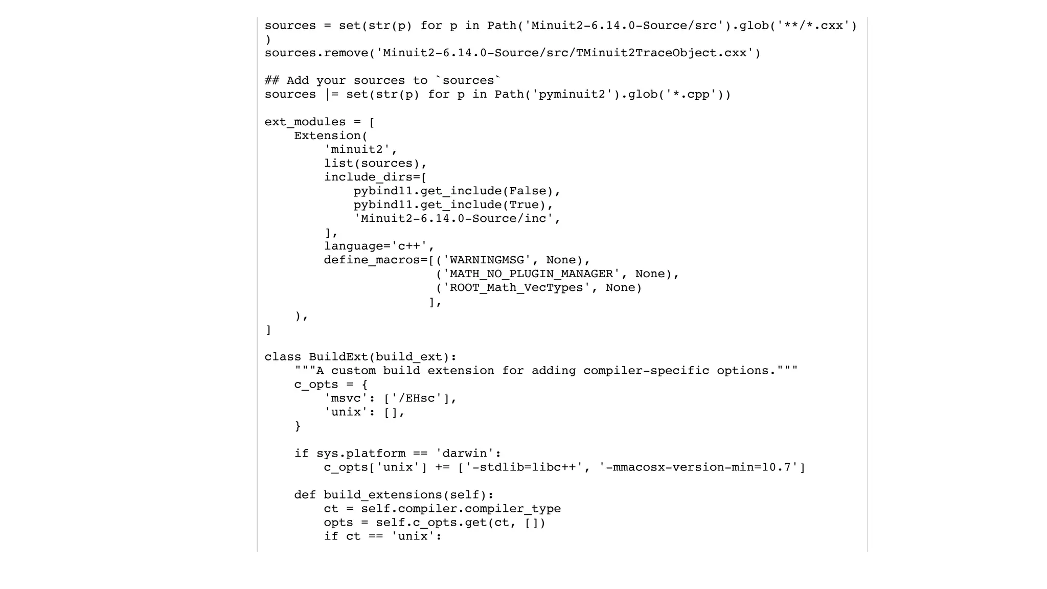 sources = set(str(p) for p in Path('Minuit2-6.14.0-Source/src').glob('**/*.cxx')
)
sources.remove('Minuit2-6.14.0-Source/src/TMinuit2TraceObject.cxx')
## Add your sources to `sources`
sources |= set(str(p) for p in Path('pyminuit2').glob('*.cpp'))
ext_modules = [
Extension(
'minuit2',
list(sources),
include_dirs=[
pybind11.get_include(False),
pybind11.get_include(True),
'Minuit2-6.14.0-Source/inc',
],
language='c++',
define_macros=[('WARNINGMSG', None),
('MATH_NO_PLUGIN_MANAGER', None),
('ROOT_Math_VecTypes', None)
],
),
]
class BuildExt(build_ext):
"""A custom build extension for adding compiler-specific options."""
c_opts = {
'msvc': ['/EHsc'],
'unix': [],
}
if sys.platform == 'darwin':
c_opts['unix'] += ['-stdlib=libc++', '-mmacosx-version-min=10.7']
def build_extensions(self):
ct = self.compiler.compiler_type
opts = self.c_opts.get(ct, [])
if ct == 'unix':
 