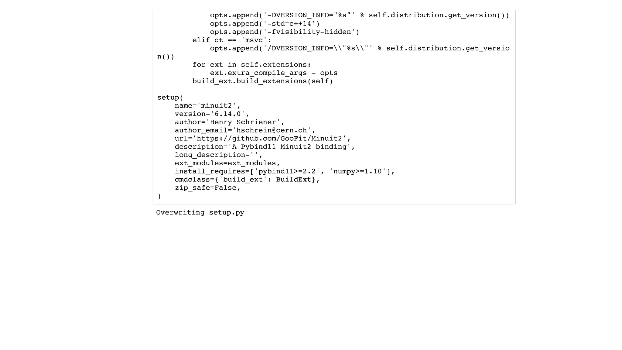 opts.append('-DVERSION_INFO="%s"' % self.distribution.get_version())
opts.append('-std=c++14')
opts.append('-fvisibility=hidden')
elif ct == 'msvc':
opts.append('/DVERSION_INFO="%s"' % self.distribution.get_versio
n())
for ext in self.extensions:
ext.extra_compile_args = opts
build_ext.build_extensions(self)
setup(
name='minuit2',
version='6.14.0',
author='Henry Schriener',
author_email='hschrein@cern.ch',
url='https://github.com/GooFit/Minuit2',
description='A Pybind11 Minuit2 binding',
long_description='',
ext_modules=ext_modules,
install_requires=['pybind11>=2.2', 'numpy>=1.10'],
cmdclass={'build_ext': BuildExt},
zip_safe=False,
)
Overwriting setup.py
 