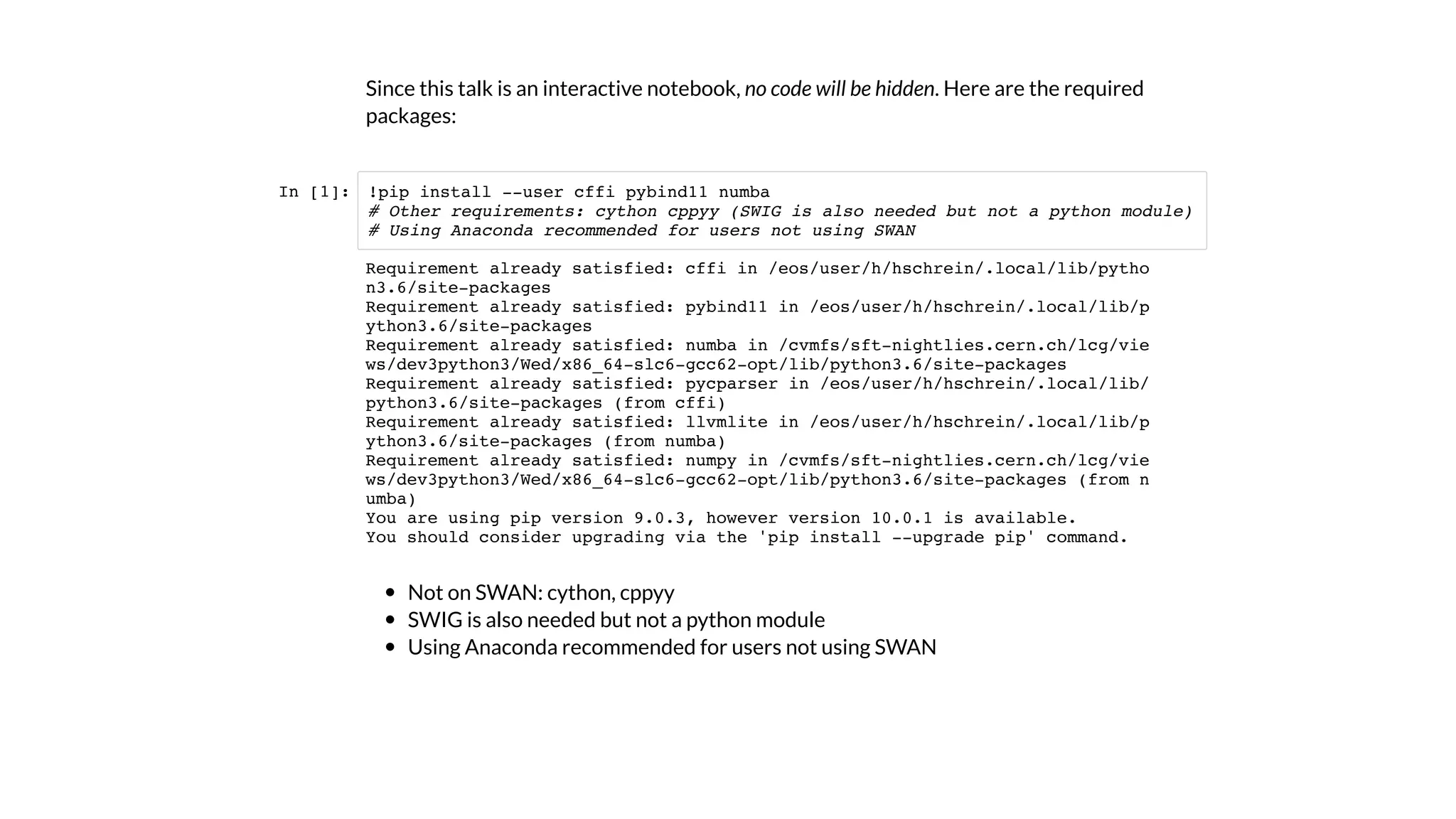 Since this talk is an interactive notebook, no code will be hidden. Here are the required
packages:
In [1]:
Not on SWAN: cython, cppyy
SWIG is also needed but not a python module
Using Anaconda recommended for users not using SWAN
!pip install --user cffi pybind11 numba
# Other requirements: cython cppyy (SWIG is also needed but not a python module)
# Using Anaconda recommended for users not using SWAN
Requirement already satisfied: cffi in /eos/user/h/hschrein/.local/lib/pytho
n3.6/site-packages
Requirement already satisfied: pybind11 in /eos/user/h/hschrein/.local/lib/p
ython3.6/site-packages
Requirement already satisfied: numba in /cvmfs/sft-nightlies.cern.ch/lcg/vie
ws/dev3python3/Wed/x86_64-slc6-gcc62-opt/lib/python3.6/site-packages
Requirement already satisfied: pycparser in /eos/user/h/hschrein/.local/lib/
python3.6/site-packages (from cffi)
Requirement already satisfied: llvmlite in /eos/user/h/hschrein/.local/lib/p
ython3.6/site-packages (from numba)
Requirement already satisfied: numpy in /cvmfs/sft-nightlies.cern.ch/lcg/vie
ws/dev3python3/Wed/x86_64-slc6-gcc62-opt/lib/python3.6/site-packages (from n
umba)
You are using pip version 9.0.3, however version 10.0.1 is available.
You should consider upgrading via the 'pip install --upgrade pip' command.
 