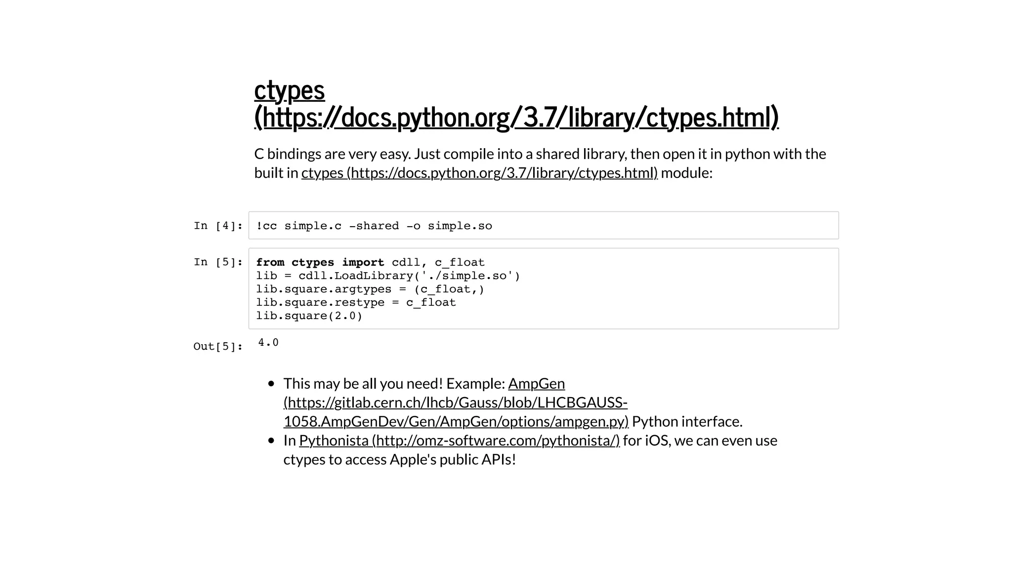 C bindings are very easy. Just compile into a shared library, then open it in python with the
built in module:
In [4]:
In [5]:
This may be all you need! Example:
Python interface.
In for iOS, we can even use
ctypes to access Apple's public APIs!
ctypes
(https://docs.python.org/3.7/library/ctypes.html)
ctypes (https://docs.python.org/3.7/library/ctypes.html)
!cc simple.c -shared -o simple.so
from ctypes import cdll, c_float
lib = cdll.LoadLibrary('./simple.so')
lib.square.argtypes = (c_float,)
lib.square.restype = c_float
lib.square(2.0)
AmpGen
(https://gitlab.cern.ch/lhcb/Gauss/blob/LHCBGAUSS-
1058.AmpGenDev/Gen/AmpGen/options/ampgen.py)
Pythonista (http://omz-software.com/pythonista/)
Out[5]: 4.0
 