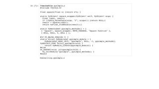 In [7]: %%writefile pysimple.c
#include <Python.h>
float square(float x) {return x*x; }
static PyObject* square_wrapper(PyObject* self, PyObject* args) {
float input, result;
if (!PyArg_ParseTuple(args, "f", &input)) {return NULL;}
result = square(input);
return PyFloat_FromDouble(result);}
static PyMethodDef pysimple_methods[] = {
{ "square", square_wrapper, METH_VARARGS, "Square function" },
{ NULL, NULL, 0, NULL } };
#if PY_MAJOR_VERSION >= 3
static struct PyModuleDef pysimple_module = {
PyModuleDef_HEAD_INIT, "pysimple", NULL, -1, pysimple_methods};
PyMODINIT_FUNC PyInit_pysimple(void) {
return PyModule_Create(&pysimple_module); }
#else
DL_EXPORT(void) initpysimple(void) {
Py_InitModule("pysimple", pysimple_methods); }
#endif
Overwriting pysimple.c
 