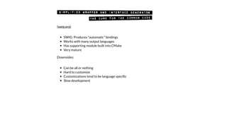 SWIG: Produces "automatic" bindings
Works with many output languages
Has supporting module built into CMake
Very mature
Downsides:
Can be all or nothing
Hard to customize
Customizations tend to be language speciﬁc
Slow development
(swig.org)
 