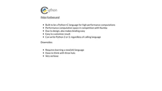 Built to be a Python+C language for high performance computations
Performance computation space in competition with Numba
Due to design, also makes binding easy
Easy to customize result
Can write Python 2 or 3, regardless of calling language
Downsides:
Requires learning a new(ish) language
Have to think with three hats
Very verbose
(http://cython.org)
 
