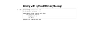 Binding with
In [25]:
Cython (https://cython.org)
%%writefile simpleclass.pxd
# distutils: language = c++
cdef extern from "SimpleClass.hpp":
cdef cppclass Simple:
Simple(int x)
int get()
Overwriting simpleclass.pxd
 