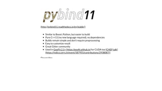 Similar to Boost::Python, but easier to build
Pure C++11 (no new language required), no dependencies
Builds remain simple and don't require preprocessing
Easy to customize result
Great Gitter community
Used in for CUDA too
Downsides:
(http://pybind11.readthedocs.io/en/stable/)
GooFit 2.1+ (https://gooﬁt.github.io) [CHEP talk]
(https://indico.cern.ch/event/587955/contributions/2938087/)
 