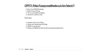 Born from ROOT bindings
Built on top of Cling
JIT, so can handle templates
See Enric's talk for more
Downsides:
Header code runs in Cling
Heavy user requirements (Cling)
ROOT vs. pip version
Broken on SWAN (so will not show working example here)
CPPYY (http://cppyy.readthedocs.io/en/latest/)
In [1]: import cppyy
 