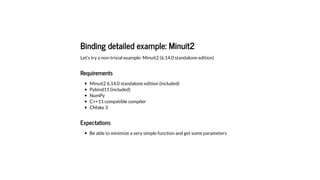 Binding detailed example: Minuit2
Let's try a non-trivial example: Minuit2 (6.14.0 standalone edition)
Requirements
Minuit2 6.14.0 standalone edition (included)
Pybind11 (included)
NumPy
C++11 compatible compiler
CMake 3
Expectations
Be able to minimize a very simple function and get some parameters
 