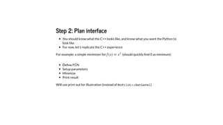 Step 2: Plan interface
You should know what the C++ looks like, and know what you want the Python to
look like
For now, let's replicate the C++ experience
For example: a simple minimizer for (should quickly ﬁnd 0 as minimum):
Deﬁne FCN
Setup parameters
Minimize
Print result
Will use print out for illustration (instead of MnPrint::SetLevel)
f (x) = x2
 