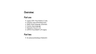 Overview:
Part one
ctypes, CFFI : Pure Python, C only
CPython: How all bindings work
SWIG: Multi-language, automatic
Cython: New language
Pybind11: Pure C++11
CPPYY: From ROOT's JIT engine
Part two
An advanced binding in Pybind11
 