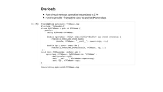 Overloads
Pure virtual methods cannot be instantiated in C++
Have to provide "Trampoline class" to provide Python class
In [9]: %%writefile pyminuit2/FCNBase.cpp
#include "PyHeader.h"
class PyFCNBase : public FCNBase {
public:
using FCNBase::FCNBase;
double operator()(const std::vector<double> &v) const override {
PYBIND11_OVERLOAD_PURE_NAME(
double, FCNBase, "__call__", operator(), v);}
double Up() const override {
PYBIND11_OVERLOAD_PURE(double, FCNBase, Up, );}
};
void init_FCNBase(py::module &m) {
py::class_<FCNBase, PyFCNBase>(m, "FCNBase")
.def(py::init<>())
.def("__call__", &FCNBase::operator())
.def("Up", &FCNBase::Up);
}
Overwriting pyminuit2/FCNBase.cpp
 