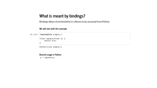 What is meant by bindings?
Bindings allow a function(alitiy) in a library to be accessed from Python.
We will start with this example:
In [3]:
Desired usage in Python:
%%writefile simple.c
float square(float x) {
return x*x;
}
y = square(x)
Overwriting simple.c
 