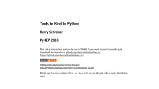 Tools to Bind to Python
Henry Schreiner
PyHEP 2018
This talk is interactive, and can be run in SWAN. If you want to run it manually, just
download the repository:
.
Either use the menu option CELL -> Run All or run all code cells in order (don't skip
one!)
github.com/henryiii/pybindings_cc
(https://github.com/henryiii/pybindings_cc)
(https://cern.ch/swanserver/cgi-bin/go?
projurl=https://github.com/henryiii/pybindings_cc.git)
 