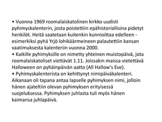 • Vuonna 1969 roomalaiskatolinen kirkko uudisti
pyhimyskalenterin, josta poistettiin epähistoriallisina pidetyt
henkilöt. Heitä saatetaan kuitenkin kunnioittaa edelleen -
esimerkiksi pyhä Yrjö lohikäärmeineen palautettiin kansan
vaatimuksesta kalenteriin vuonna 2000.
• Kaikille pyhimyksille on nimetty yhteinen muistopäivä, jota
roomalaiskatoliset viettävät 1.11. Joissakin maissa vietettävä
Halloween on pyhäinpäivän aatto (All Hallow's Eve).
• Pyhimyskalenterista on kehittynyt nimipäiväkalenteri.
Aikanaan oli tapana antaa lapselle pyhimyksen nimi, jolloin
hänen ajateltiin olevan pyhimyksen erityisessä
suojeluksessa. Pyhimyksen juhlasta tuli myös hänen
kaimansa juhlapäivä.
 