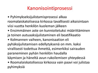 Kanonisointiprosessi
• Pyhimykseksijulistamisprosessi alkaa
roomalaiskatolisessa kirkossa tavallisesti aikaisintaan
viisi vuotta henkilön kuoleman jälkeen
• Ensimmäinen aste on kunnioitetuksi määrittäminen
ja toinen autuaaksijulistaminen eli beatifikaatio
• Kolmannen vaiheen, kanonisaation eli
pyhäksijulistamisen edellytyksenä on mm. kaksi
virallisesti todettua ihmettä, esimerkiksi sairauden
paraneminen pyhän henkilön haudalla
käymisen ja häneltä avun rukoilemisen yhteydessä
• Roomalaiskatolisessa kirkossa vain paavi voi julistaa
pyhimyksiä
 