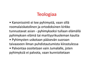 Teologiaa
• Kanonisointi ei tee pyhimystä, vaan sillä
roomalaiskatolinen ja ortodoksinen kirkko
tunnustavat asian - pyhimykseksi tullaan elämällä
pyhimyksen elämä tai marttyyrikuoleman kautta
• Pyhimysten uskotaan pääsevän suoraan
taivaaseen ilman puhdistautumista kiirastulessa
• Palvontaa osoitetaan vain Jumalalle, joten
pyhimyksiä ei palvota, vaan kunnioitetaan
 