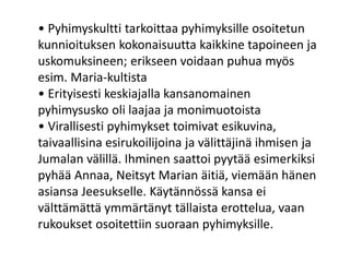 • Pyhimyskultti tarkoittaa pyhimyksille osoitetun
kunnioituksen kokonaisuutta kaikkine tapoineen ja
uskomuksineen; erikseen voidaan puhua myös
esim. Maria-kultista
• Erityisesti keskiajalla kansanomainen
pyhimysusko oli laajaa ja monimuotoista
• Virallisesti pyhimykset toimivat esikuvina,
taivaallisina esirukoilijoina ja välittäjinä ihmisen ja
Jumalan välillä. Ihminen saattoi pyytää esimerkiksi
pyhää Annaa, Neitsyt Marian äitiä, viemään hänen
asiansa Jeesukselle. Käytännössä kansa ei
välttämättä ymmärtänyt tällaista erottelua, vaan
rukoukset osoitettiin suoraan pyhimyksille.
 