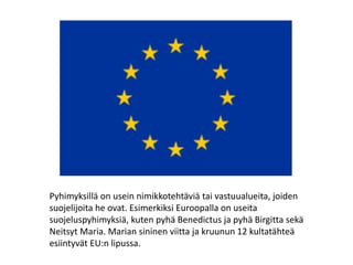 Pyhimyksillä on usein nimikkotehtäviä tai vastuualueita, joiden
suojelijoita he ovat. Esimerkiksi Euroopalla on useita
suojeluspyhimyksiä, kuten pyhä Benedictus ja pyhä Birgitta sekä
Neitsyt Maria. Marian sininen viitta ja kruunun 12 kultatähteä
esiintyvät EU:n lipussa.
 