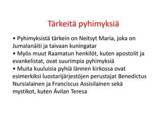 Tärkeitä pyhimyksiä
• Pyhimyksistä tärkein on Neitsyt Maria, joka on
Jumalanäiti ja taivaan kuningatar
• Myös muut Raamatun henkilöt, kuten apostolit ja
evankelistat, ovat suurimpia pyhimyksiä
• Muita kuuluisia pyhiä lännen kirkossa ovat
esimerkiksi luostarijärjestöjen perustajat Benedictus
Nursialainen ja Franciscus Assisilainen sekä
mystikot, kuten Ávilan Teresa
 