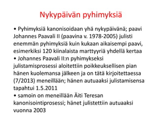 Nykypäivän pyhimyksiä
• Pyhimyksiä kanonisoidaan yhä nykypäivänä; paavi
Johannes Paavali II (paavina v. 1978-2005) julisti
enemmän pyhimyksiä kuin kukaan aikaisempi paavi,
esimerkiksi 120 kiinalaista marttyyriä yhdellä kertaa
• Johannes Paavali II:n pyhimykseksi
julistamisprosessi aloitettiin poikkeuksellisen pian
hänen kuolemansa jälkeen ja on tätä kirjoitettaessa
(7/2013) meneillään; hänen autuaaksi julistamisensa
tapahtui 1.5.2011
• samoin on meneillään Äiti Teresan
kanonisointiprosessi; hänet julistettiin autuaaksi
vuonna 2003
 